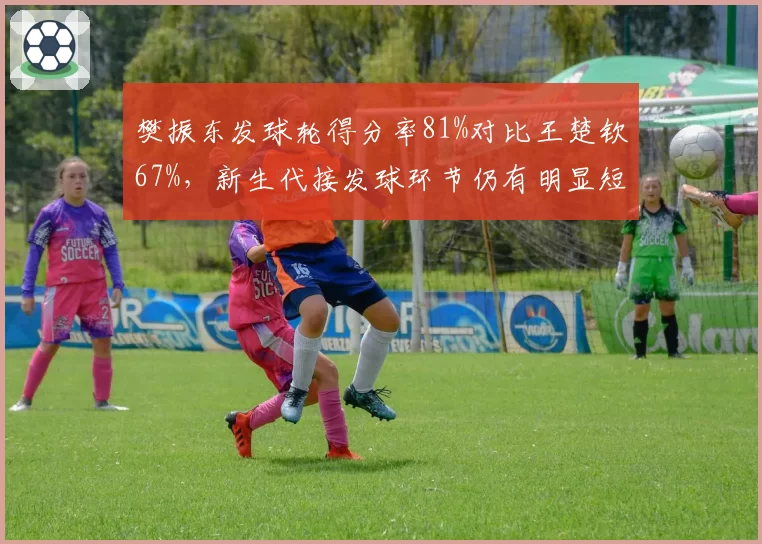 樊振东发球轮得分率81%对比王楚钦67%，新生代接发球环节仍有明显短板