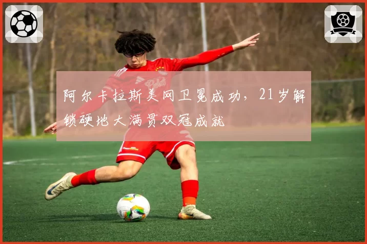 阿尔卡拉斯美网卫冕成功，21岁解锁硬地大满贯双冠成就