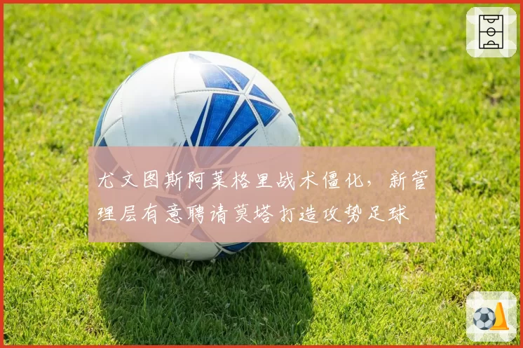尤文图斯阿莱格里战术僵化,新管理层有意聘请莫塔打造攻势足球