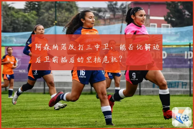 阿森纳若改打三中卫,能否化解边后卫前插后的空档危机?