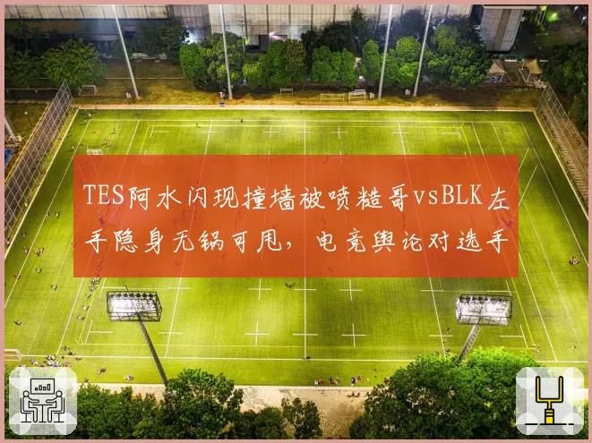 TES阿水闪现撞墙被喷糙哥vsBLK左手隐身无锅可甩,电竞舆论对选手失误双重标准