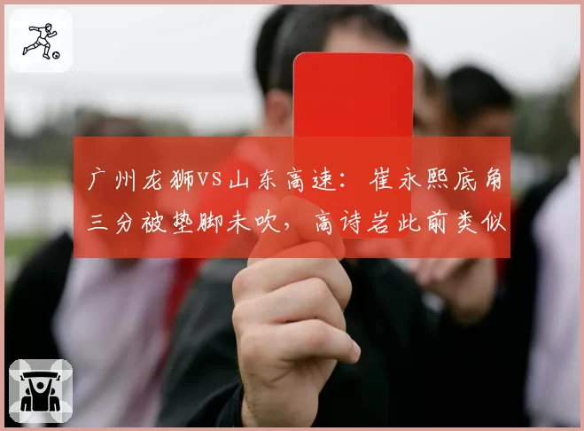 广州龙狮vs山东高速:崔永熙底角三分被垫脚未吹,高诗岩此前类似动作却遭录像回放追罚