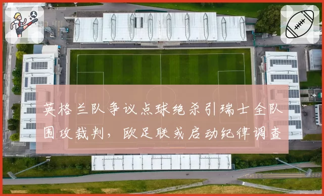 英格兰队争议点球绝杀引瑞士全队围攻裁判，欧足联或启动纪律调查
