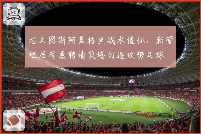尤文图斯阿莱格里战术僵化,新管理层有意聘请莫塔打造攻势足球