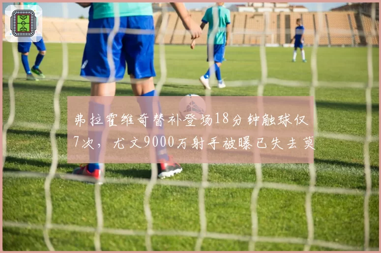 弗拉霍维奇替补登场18分钟触球仅7次,尤文9000万射手被曝已失去莫塔信任