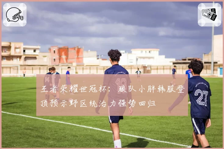 王者荣耀世冠杯:狼队小胖韩服登顶预示野区统治力强势回归