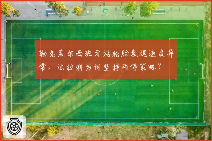 勒克莱尔西班牙站轮胎衰退速度异常,法拉利为何坚持两停策略?