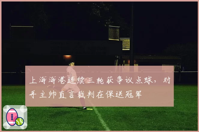 上海海港连续三轮获争议点球,对手主帅直言裁判在保送冠军