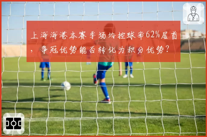 上海海港本赛季场均控球率62%居首,争冠优势能否转化为积分优势?