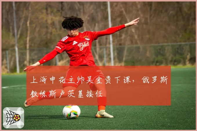 上海申花主帅吴金贵下课,俄罗斯教练斯卢茨基接任