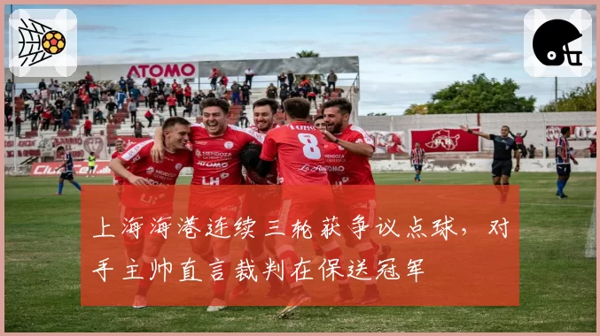 上海海港连续三轮获争议点球,对手主帅直言裁判在保送冠军