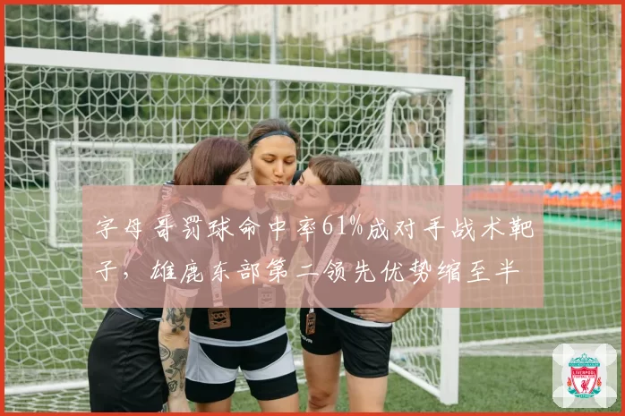 字母哥罚球命中率61%成对手战术靶子，雄鹿东部第二领先优势缩至半场