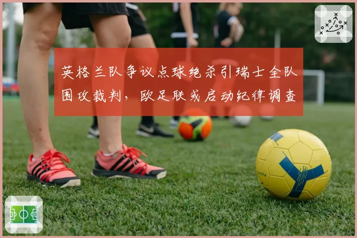 英格兰队争议点球绝杀引瑞士全队围攻裁判，欧足联或启动纪律调查