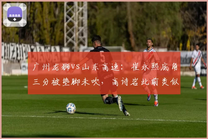 广州龙狮vs山东高速：崔永熙底角三分被垫脚未吹，高诗岩此前类似动作却遭录像回放追罚
