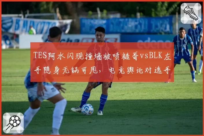 TES阿水闪现撞墙被喷糙哥vsBLK左手隐身无锅可甩,电竞舆论对选手失误双重标准