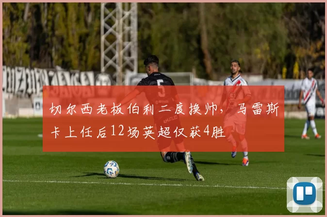 切尔西老板伯利二度换帅，马雷斯卡上任后12场英超仅获4胜