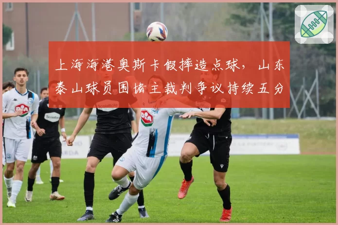 上海海港奥斯卡假摔造点球,山东泰山球员围堵主裁判争议持续五分钟