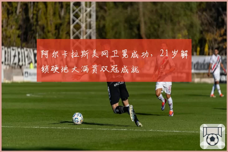 阿尔卡拉斯美网卫冕成功，21岁解锁硬地大满贯双冠成就
