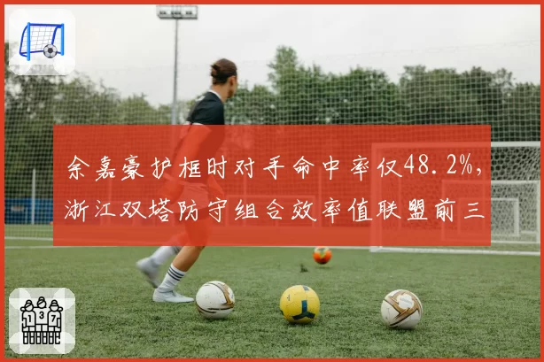 余嘉豪护框时对手命中率仅48.2%,浙江双塔防守组合效率值联盟前三