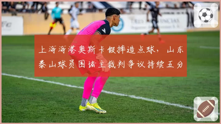 上海海港奥斯卡假摔造点球,山东泰山球员围堵主裁判争议持续五分钟
