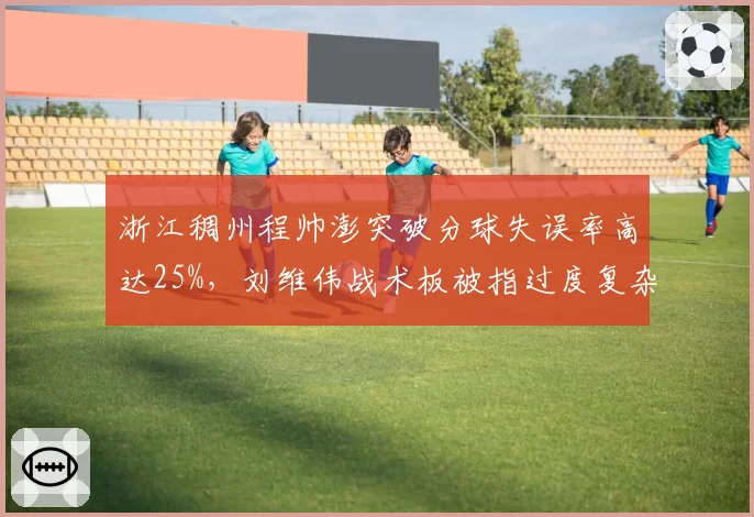 浙江稠州程帅澎突破分球失误率高达25%,刘维伟战术板被指过度复杂