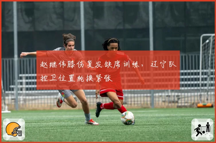 赵继伟膝伤复发缺席训练,辽宁队控卫位置轮换紧张