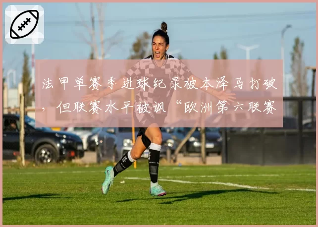 法甲单赛季进球纪录被本泽马打破,但联赛水平被讽“欧洲第六联赛”