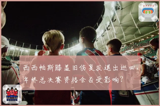 西西帕斯膝盖旧伤复发退出巡回，年终总决赛资格会否受影响？