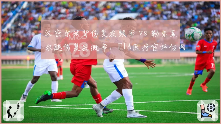 汉密尔顿背伤复发频率 vs 勒克莱尔腿伤复发概率,FIA医疗官评估两位车手健康风险指数